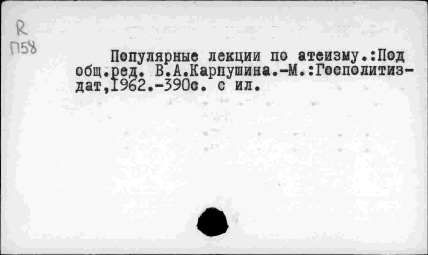 ﻿Популярные лекции по атеизму.:Под общ.ред. В.А.Карпушина.-М.:Госполитиз дат,1962.-390о. с ил.